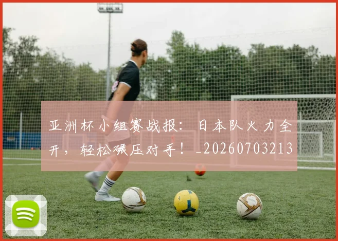 亚洲杯小组赛战报:日本队火力全开,轻松碾压对手!_20260703213357