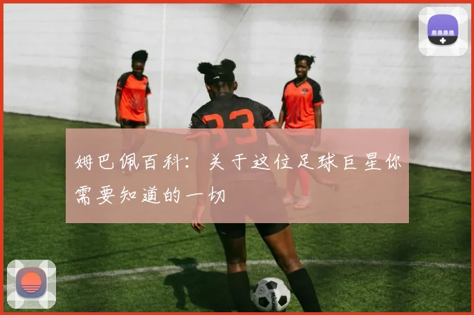 姆巴佩百科:关于这位足球巨星你需要知道的一切