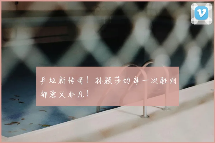 乒坛新传奇!孙颖莎的每一次胜利都意义非凡!