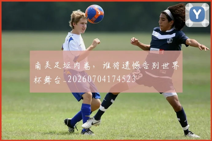 南美足坛内卷，谁将遗憾告别世界杯舞台_20260704174523