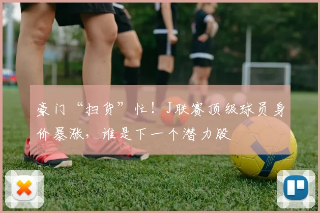豪门“扫货”忙！J联赛顶级球员身价暴涨，谁是下一个潜力股