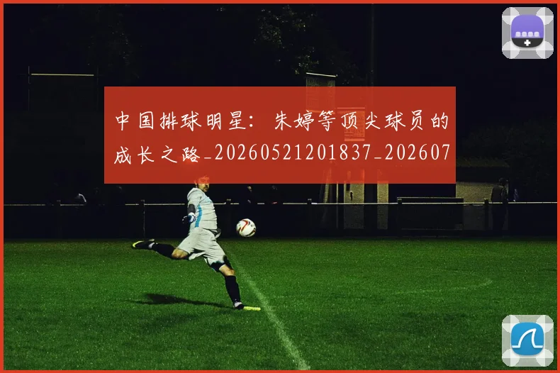 中国排球明星：朱婷等顶尖球员的成长之路_20260521201837_20260703205050