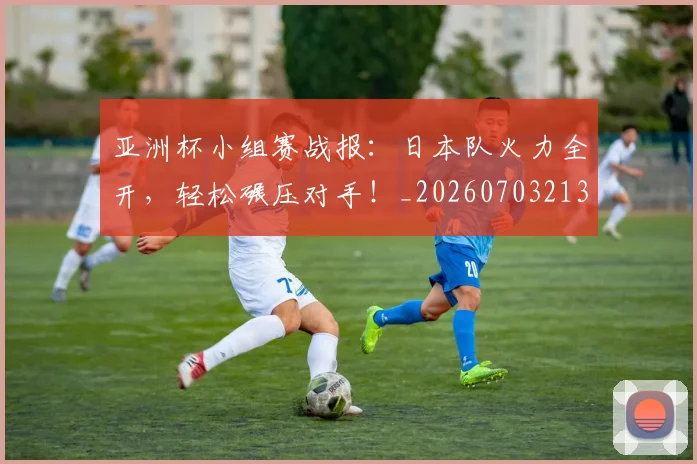 亚洲杯小组赛战报：日本队火力全开，轻松碾压对手！_20260703213357