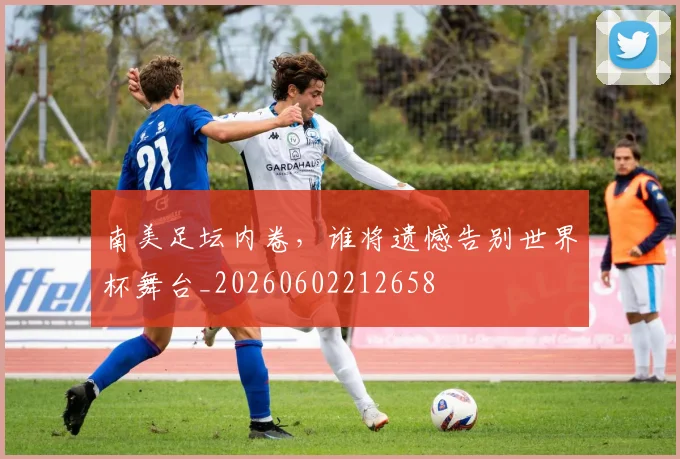南美足坛内卷，谁将遗憾告别世界杯舞台_20260602212658