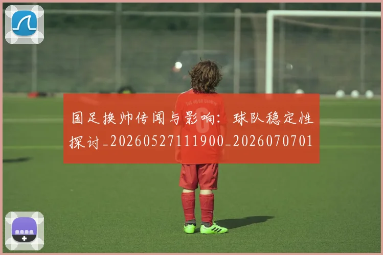 国足换帅传闻与影响:球队稳定性探讨_20260527111900_20260707014519