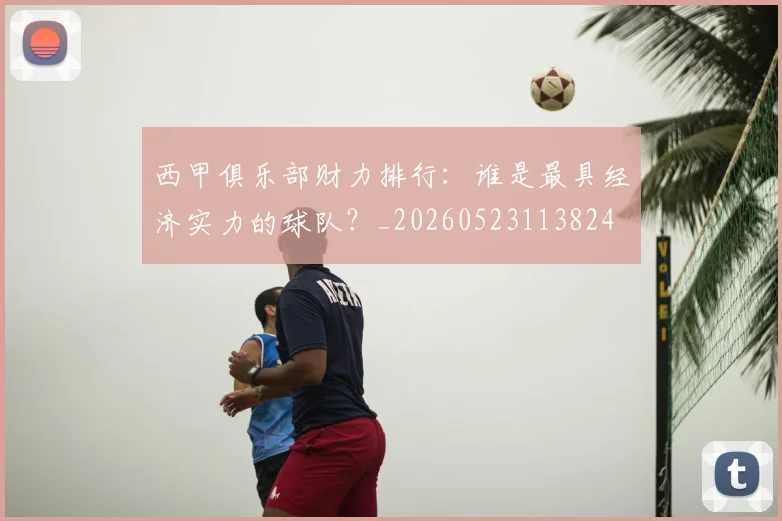 西甲俱乐部财力排行:谁是最具经济实力的球队?_20260523113824