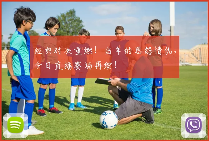 经典对决重燃!当年的恩怨情仇,今日直播赛场再续!