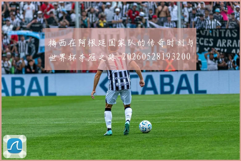 梅西在阿根廷国家队的传奇时刻与世界杯夺冠之路_20260528193200