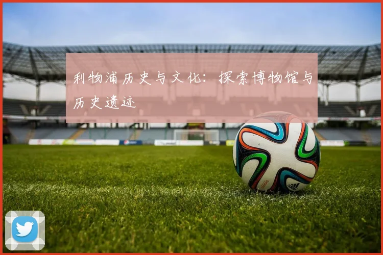 利物浦历史与文化:探索博物馆与历史遗迹