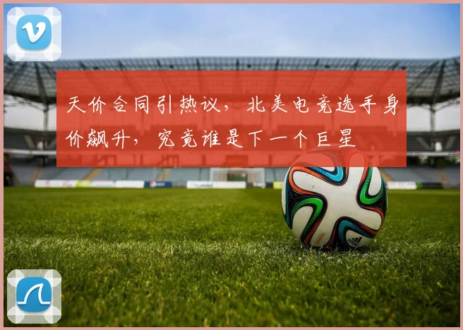 天价合同引热议,北美电竞选手身价飙升,究竟谁是下一个巨星