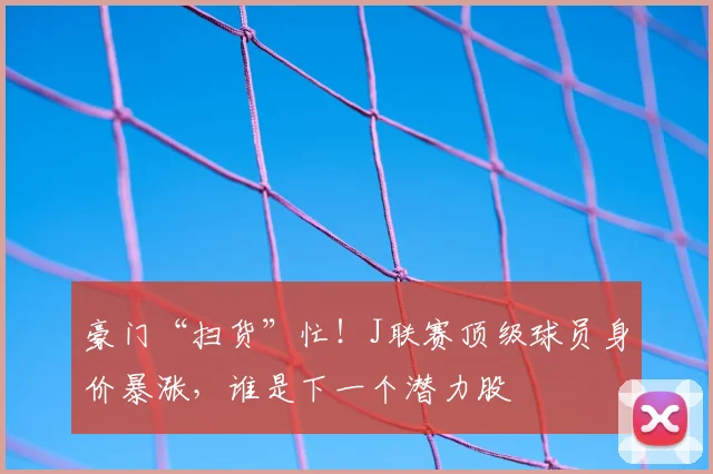 豪门“扫货”忙！J联赛顶级球员身价暴涨，谁是下一个潜力股