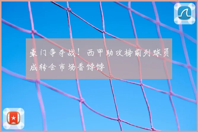 豪门争夺战!西甲助攻榜前列球员成转会市场香饽饽