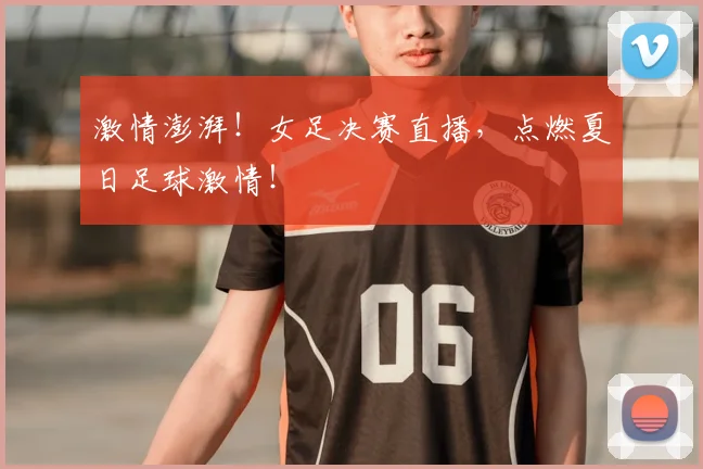 激情澎湃!女足决赛直播,点燃夏日足球激情!